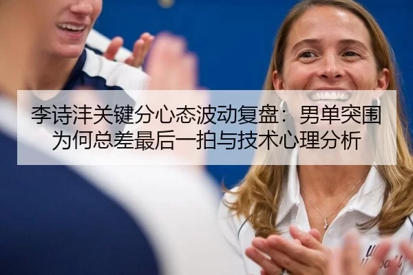 李诗沣关键分心态波动复盘：男单突围为何总差最后一拍与技术心理分析