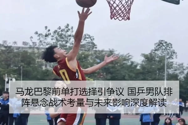 马龙巴黎前单打选择引争议 国乒男队排阵悬念战术考量与未来影响深度解读
