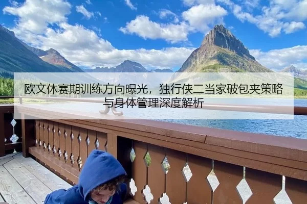 欧文休赛期训练方向曝光，独行侠二当家破包夹策略与身体管理深度解析