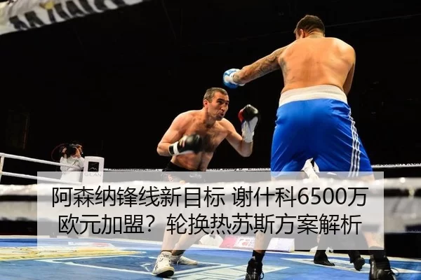 阿森纳锋线新目标 谢什科6500万欧元加盟？轮换热苏斯方案解析